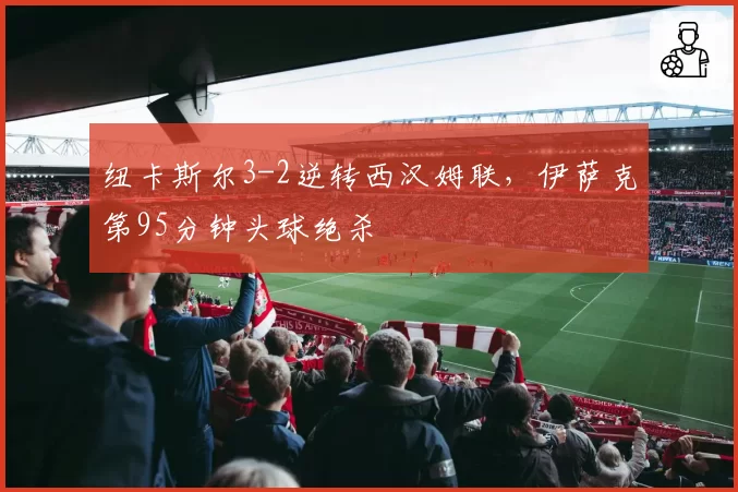 纽卡斯尔3-2逆转西汉姆联，伊萨克第95分钟头球绝杀