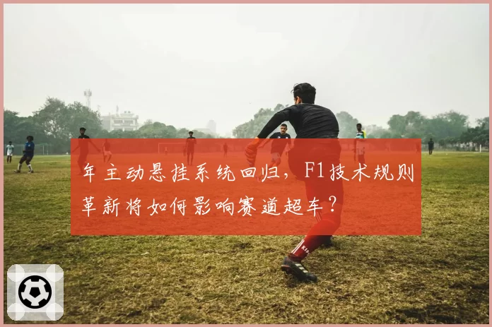 年主动悬挂系统回归，F1技术规则革新将如何影响赛道超车？