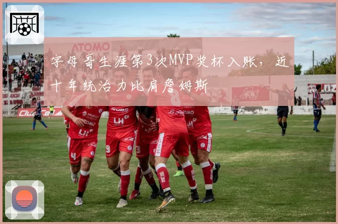 字母哥生涯第3次MVP奖杯入账，近十年统治力比肩詹姆斯