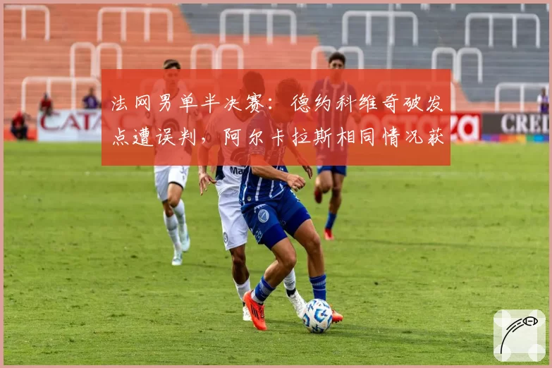 法网男单半决赛：德约科维奇破发点遭误判，阿尔卡拉斯相同情况获挑战成功形成反差