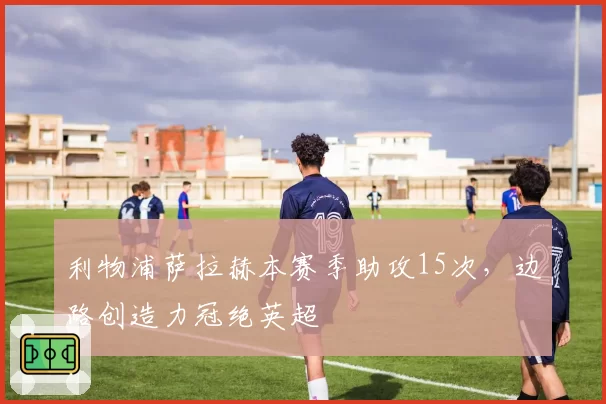 利物浦萨拉赫本赛季助攻15次，边路创造力冠绝英超