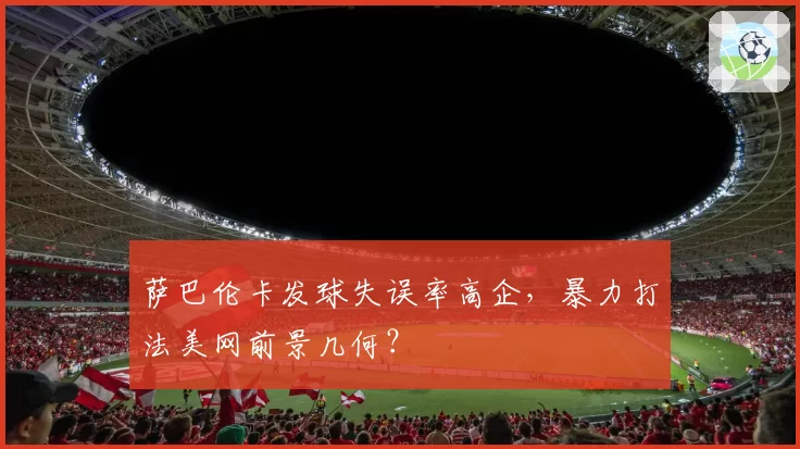 萨巴伦卡发球失误率高企，暴力打法美网前景几何？