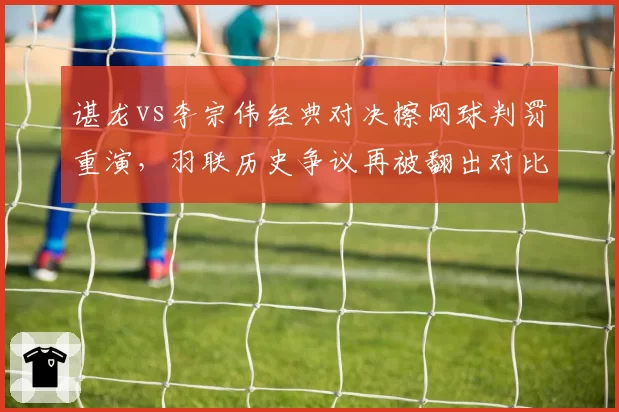 谌龙vs李宗伟经典对决擦网球判罚重演，羽联历史争议再被翻出对比
