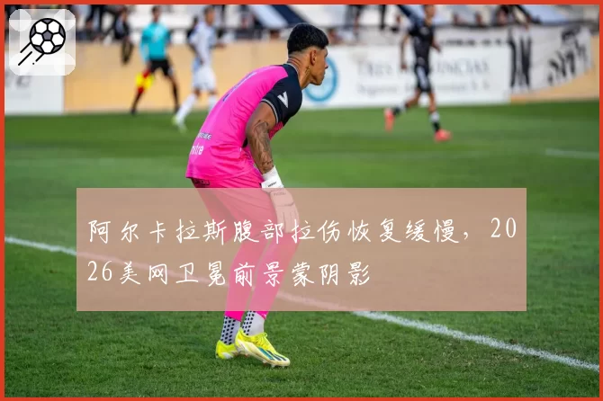 阿尔卡拉斯腹部拉伤恢复缓慢，2026美网卫冕前景蒙阴影