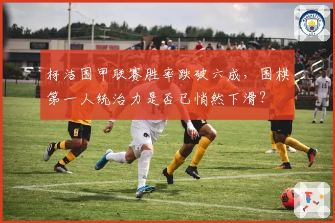 柯洁围甲联赛胜率跌破六成，围棋第一人统治力是否已悄然下滑？