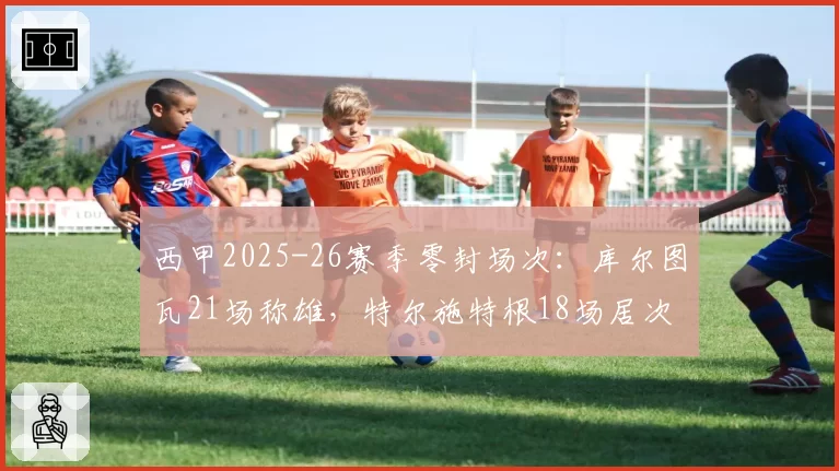 西甲2025-26赛季零封场次：库尔图瓦21场称雄，特尔施特根18场居次