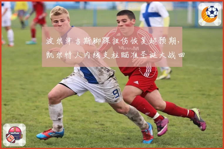 波尔津吉斯脚踝扭伤恢复超预期，凯尔特人内线支柱瞄准圣诞大战回归