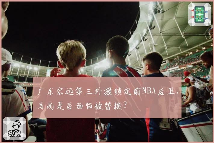 广东宏远第三外援锁定前NBA后卫，马尚是否面临被替换？