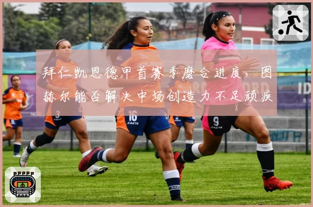 拜仁凯恩德甲首赛季磨合进度，图赫尔能否解决中场创造力不足顽疾