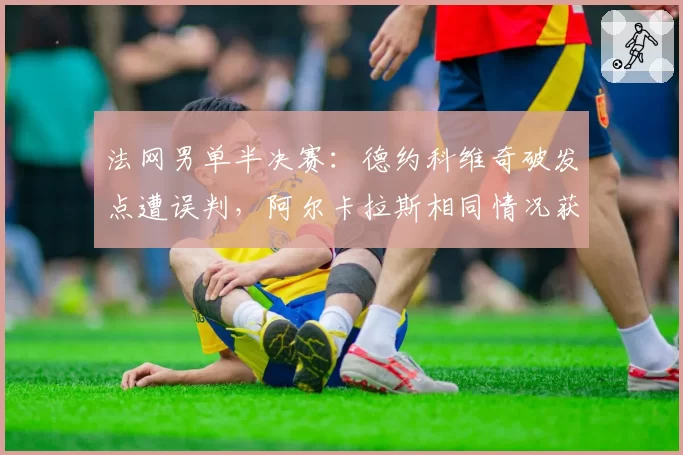 法网男单半决赛：德约科维奇破发点遭误判，阿尔卡拉斯相同情况获挑战成功形成反差