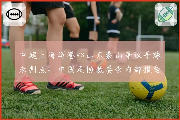 中超上海海港vs山东泰山争议手球未判点，中国足协裁委会内部报告承认漏判