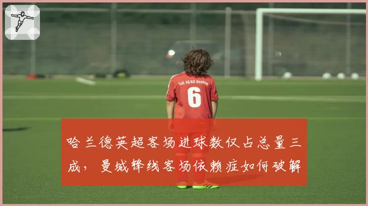 哈兰德英超客场进球数仅占总量三成，曼城锋线客场依赖症如何破解？