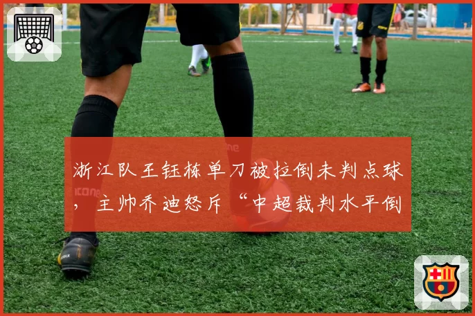 浙江队王钰栋单刀被拉倒未判点球，主帅乔迪怒斥“中超裁判水平倒退”