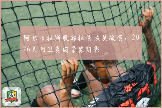 阿尔卡拉斯腹部拉伤恢复缓慢,2026美网卫冕前景蒙阴影