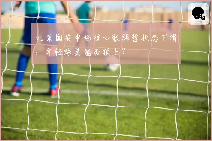 北京国安中场核心张稀哲状态下滑,年轻球员能否顶上?