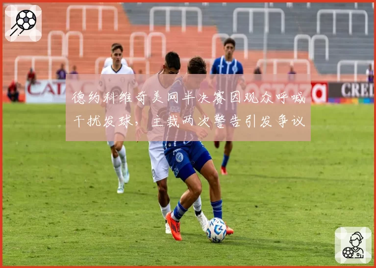 德约科维奇美网半决赛因观众呼喊干扰发球，主裁两次警告引发争议