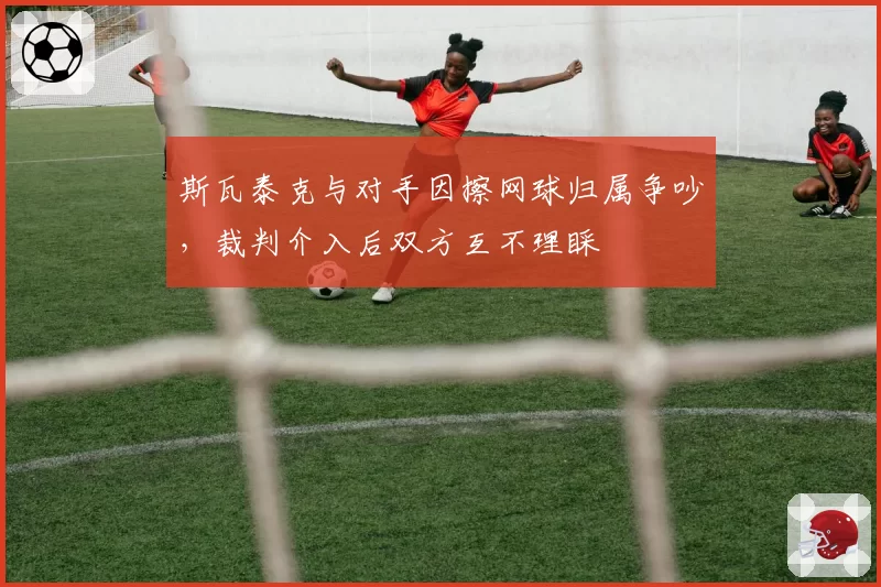 斯瓦泰克与对手因擦网球归属争吵，裁判介入后双方互不理睬