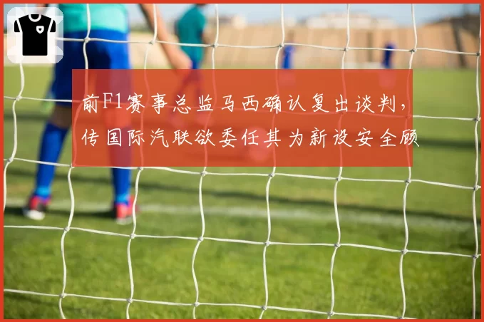 前F1赛事总监马西确认复出谈判,传国际汽联欲委任其为新设安全顾问