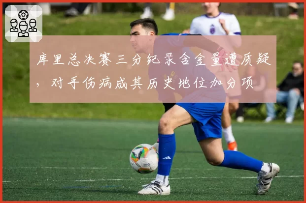 库里总决赛三分纪录含金量遭质疑,对手伤病成其历史地位加分项