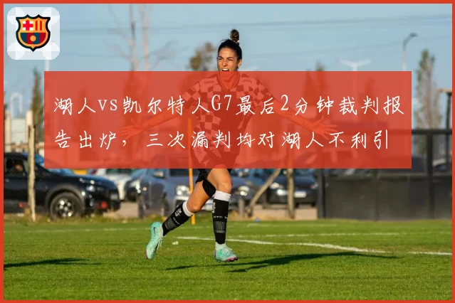 湖人vs凯尔特人G7最后2分钟裁判报告出炉，三次漏判均对湖人不利引发热议