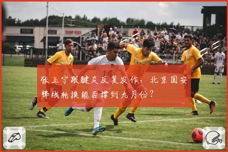 张玉宁跟腱炎反复发作，北京国安锋线轮换能否撑到九月份？