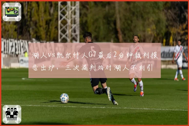 湖人vs凯尔特人G7最后2分钟裁判报告出炉，三次漏判均对湖人不利引发热议