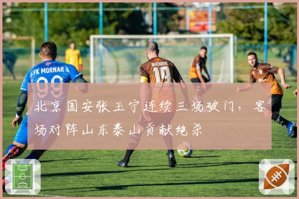 北京国安张玉宁连续三场破门，客场对阵山东泰山贡献绝杀