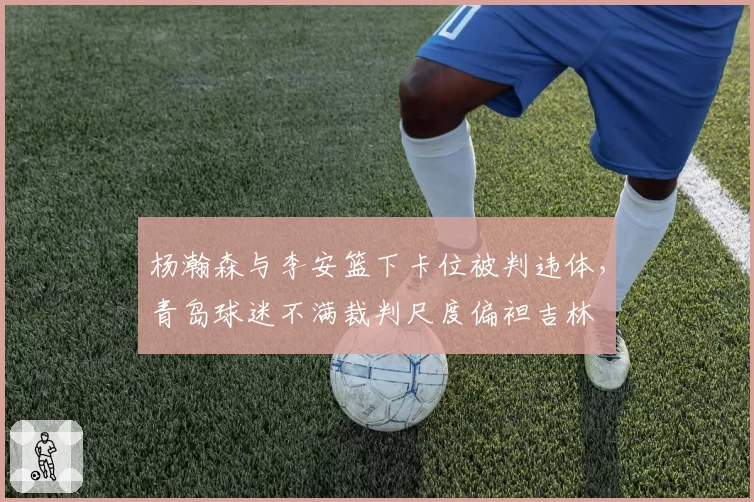 杨瀚森与李安篮下卡位被判违体,青岛球迷不满裁判尺度偏袒吉林