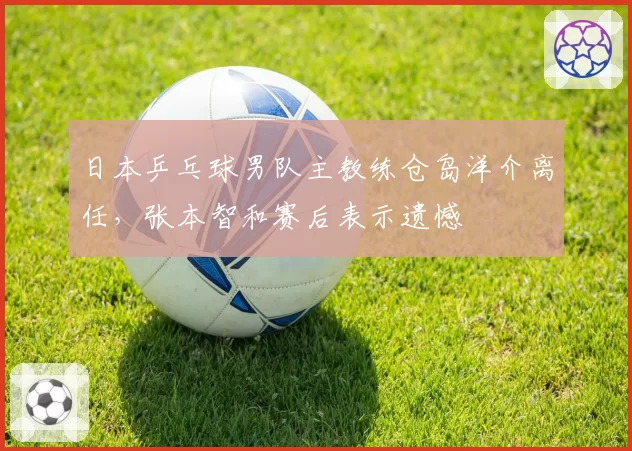 日本乒乓球男队主教练仓岛洋介离任，张本智和赛后表示遗憾